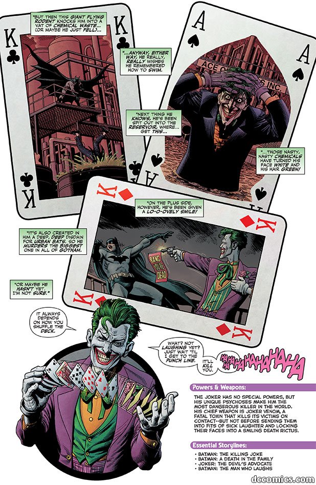A background of three playing cards marked with a K. One shows Batman standing above as someone falls into a vat of green liquid. One shows the Joker holding his hair while waist-deep in liquid. One shows the Joker shooting a gun at Batman that says "Bang! You're dead" as Batman falls. Speech boxes say "But then this giant flying rodent knocks him into a vat of chemical waste... (or maybe he just fell)..." "...anyway, either way, he really, really wishes he remembered how to swim." "Next thing he knows, he's been spit out into the reservoir, where... get this..." "Those nasty, nasty chemicals have turned his face white and his hair green!" "On the plus side, however, he's been given a lo-o-ovely smile!" "It's also created in him a deep, deep disdain for urban bats, so he murders the biggest one in all of Gotham." "Or maybe he hasn't yet. I'm not sure." Then is a picture of the Joker shuffling a bunch of cards and saying "It always depends on how you shuffle deck." "What, not laughing yet? Just wait 'til I get to the punch line. It'll kill you. HAHAHAHAHAHAHA"